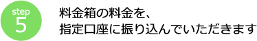 step5 料金箱の料金を、指定口座に振り込んでいただきます